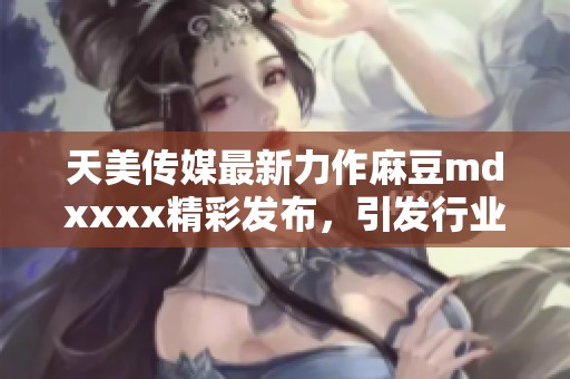 天美传媒最新力作麻豆mdxxxx精彩发布，引发行业热议