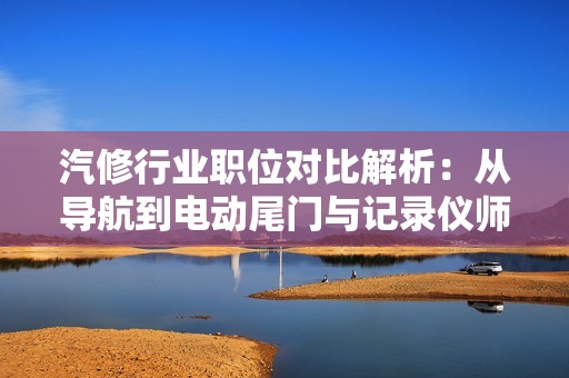 汽修行业职位对比解析：从导航到电动尾门与记录仪师傅的全面评估