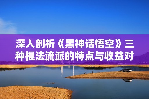 深入剖析《黑神话悟空》三种棍法流派的特点与收益对比