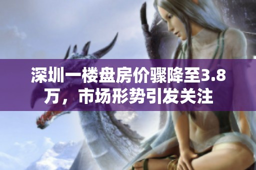 深圳一楼盘房价骤降至3.8万，市场形势引发关注