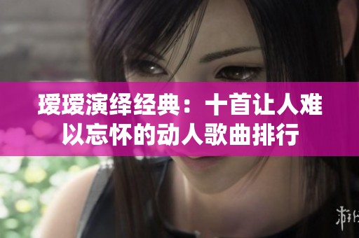 瑷瑷演绎经典：十首让人难以忘怀的动人歌曲排行