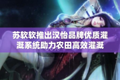 苏软软推出汉怡品牌优质灌溉系统助力农田高效灌溉