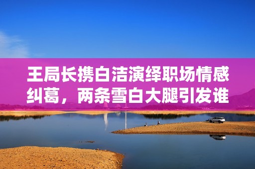 王局长携白洁演绎职场情感纠葛，两条雪白大腿引发谁的遐想