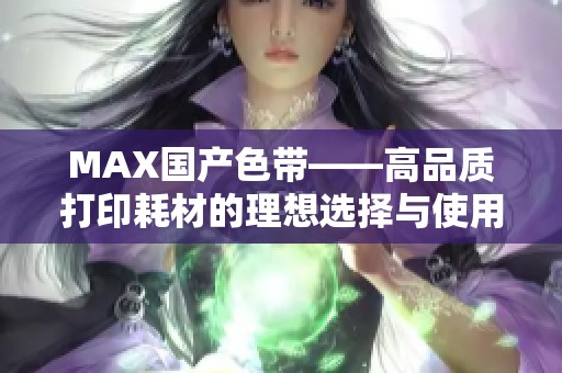 MAX国产色带——高品质打印耗材的理想选择与使用指南