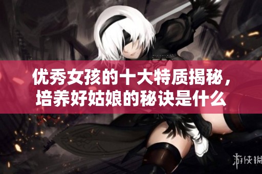 优秀女孩的十大特质揭秘，培养好姑娘的秘诀是什么
