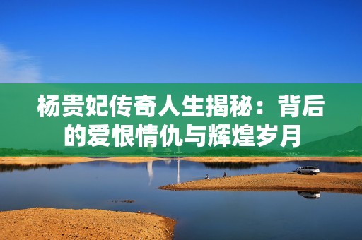 杨贵妃传奇人生揭秘：背后的爱恨情仇与辉煌岁月