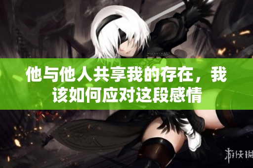 他与他人共享我的存在，我该如何应对这段感情