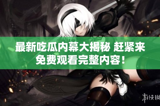 最新吃瓜内幕大揭秘 赶紧来免费观看完整内容！