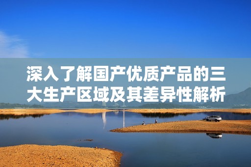 深入了解国产优质产品的三大生产区域及其差异性解析