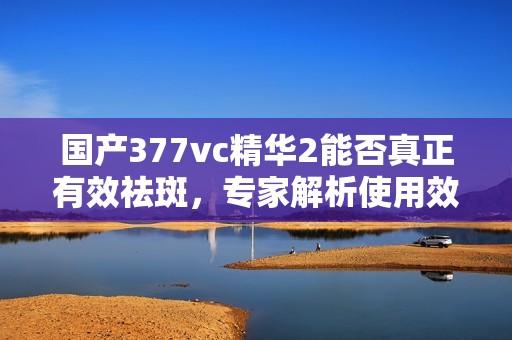 国产377vc精华2能否真正有效祛斑，专家解析使用效果