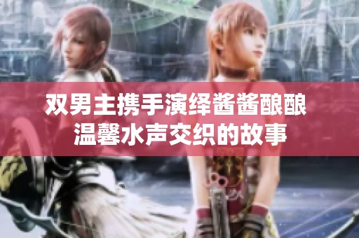 双男主携手演绎酱酱酿酿 温馨水声交织的故事