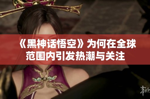 《黑神话悟空》为何在全球范围内引发热潮与关注