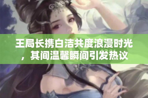 王局长携白洁共度浪漫时光，其间温馨瞬间引发热议