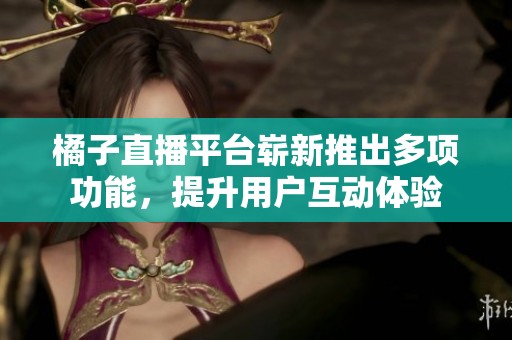 橘子直播平台崭新推出多项功能，提升用户互动体验