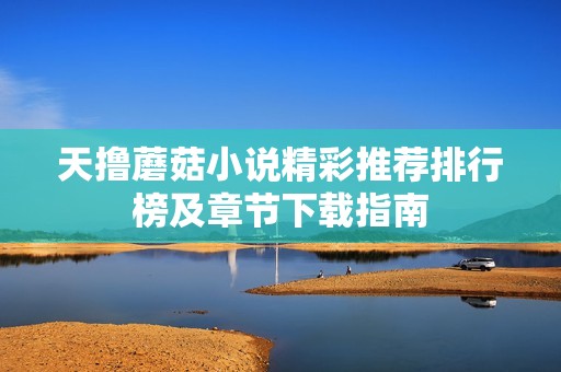 天撸蘑菇小说精彩推荐排行榜及章节下载指南