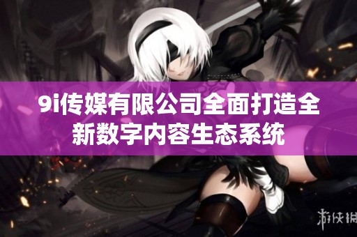 9i传媒有限公司全面打造全新数字内容生态系统