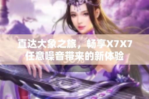 直达大象之旅，畅享X7X7任意噪音带来的新体验