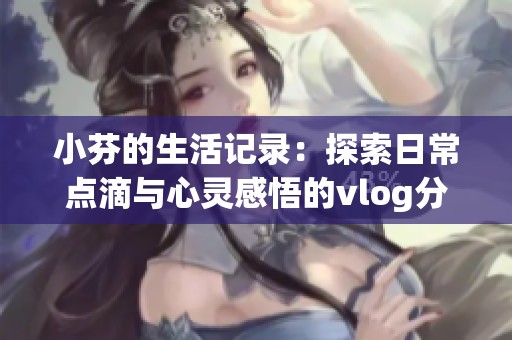 小芬的生活记录：探索日常点滴与心灵感悟的vlog分享