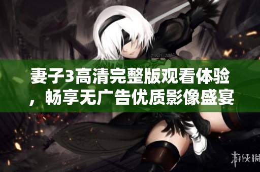 妻子3高清完整版观看体验，畅享无广告优质影像盛宴