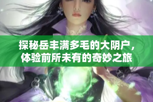 探秘岳丰满多毛的大阴户，体验前所未有的奇妙之旅