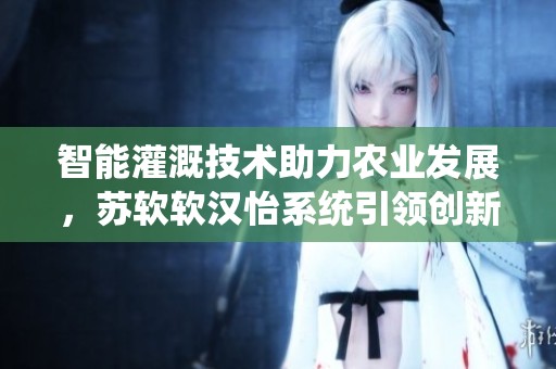 智能灌溉技术助力农业发展，苏软软汉怡系统引领创新潮流