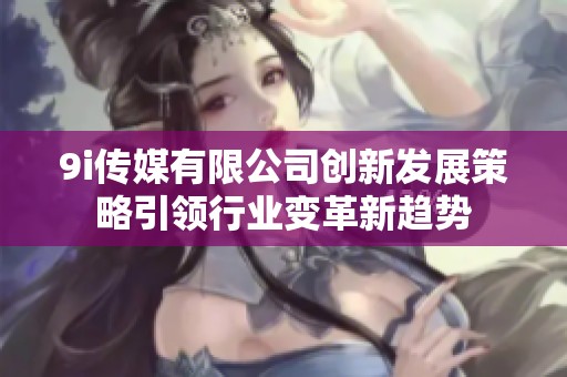 9i传媒有限公司创新发展策略引领行业变革新趋势