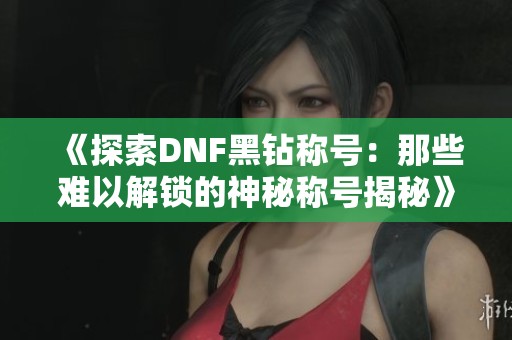 《探索DNF黑钻称号：那些难以解锁的神秘称号揭秘》