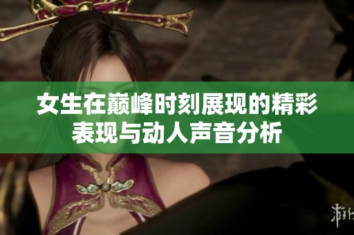 女生在巅峰时刻展现的精彩表现与动人声音分析