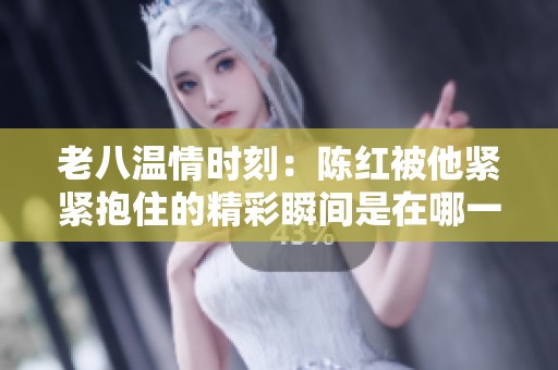老八温情时刻：陈红被他紧紧抱住的精彩瞬间是在哪一集