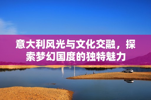 意大利风光与文化交融，探索梦幻国度的独特魅力