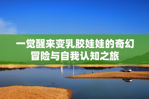 一觉醒来变乳胶娃娃的奇幻冒险与自我认知之旅