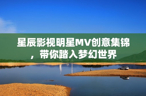 星辰影视明星MV创意集锦，带你踏入梦幻世界