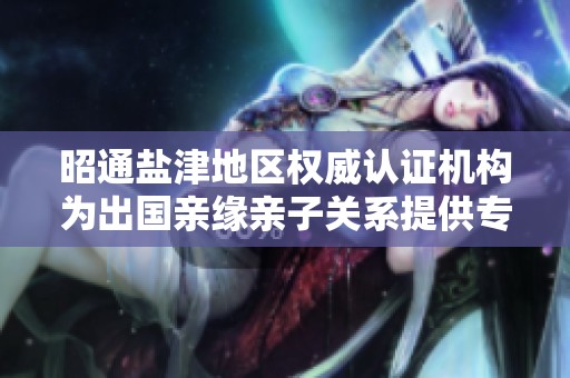 昭通盐津地区权威认证机构为出国亲缘亲子关系提供专业服务