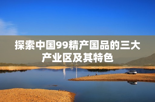 探索中国99精产国品的三大产业区及其特色