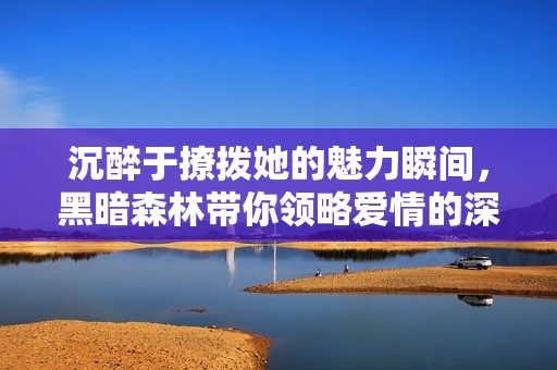 沉醉于撩拨她的魅力瞬间，黑暗森林带你领略爱情的深渊