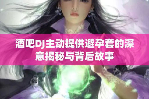 酒吧DJ主动提供避孕套的深意揭秘与背后故事