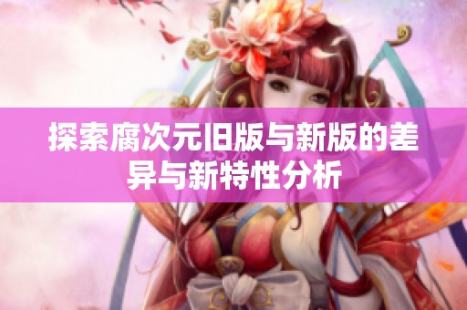 探索腐次元旧版与新版的差异与新特性分析