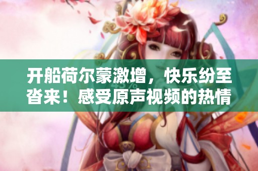 开船荷尔蒙激增，快乐纷至沓来！感受原声视频的热情魅力