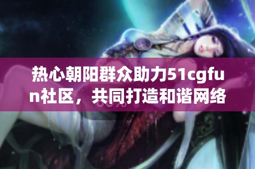 热心朝阳群众助力51cgfun社区，共同打造和谐网络环境