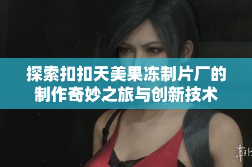 探索扣扣天美果冻制片厂的制作奇妙之旅与创新技术
