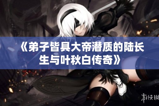 《弟子皆具大帝潜质的陆长生与叶秋白传奇》