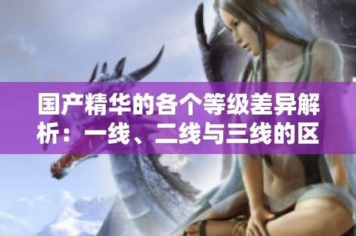 国产精华的各个等级差异解析：一线、二线与三线的区别详解