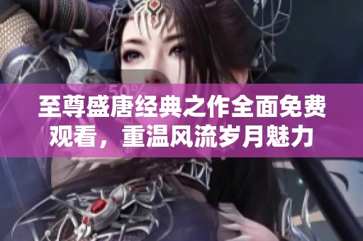 至尊盛唐经典之作全面免费观看，重温风流岁月魅力