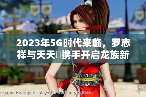 2023年5G时代来临，罗志祥与天天奭携手开启龙族新冒险