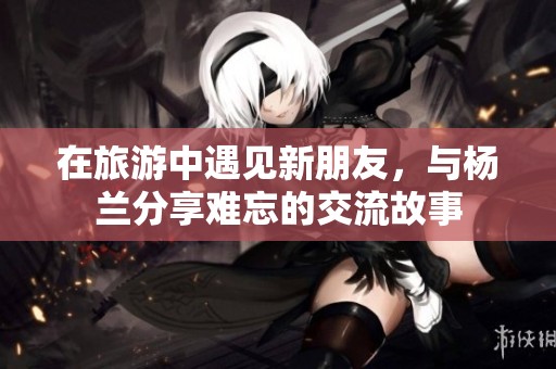 在旅游中遇见新朋友，与杨兰分享难忘的交流故事