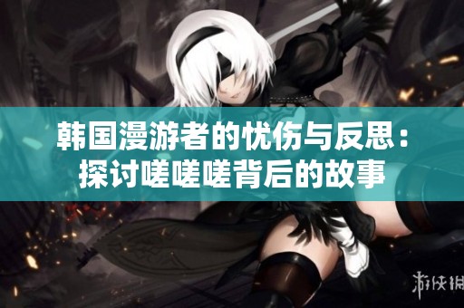 韩国漫游者的忧伤与反思：探讨嗟嗟嗟背后的故事