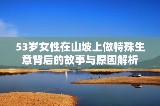 53岁女性在山坡上做特殊生意背后的故事与原因解析