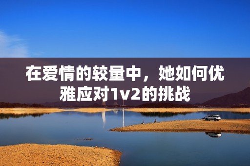 在爱情的较量中，她如何优雅应对1v2的挑战