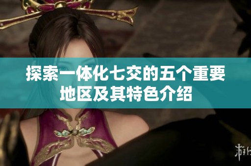 探索一体化七交的五个重要地区及其特色介绍