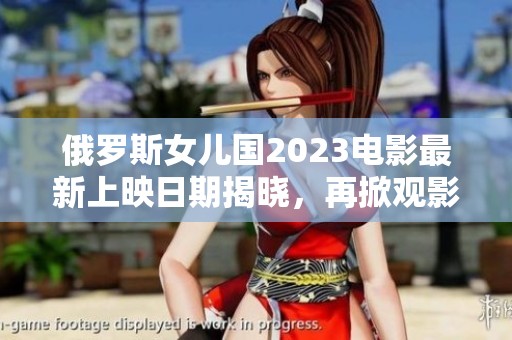 俄罗斯女儿国2023电影最新上映日期揭晓，再掀观影热潮